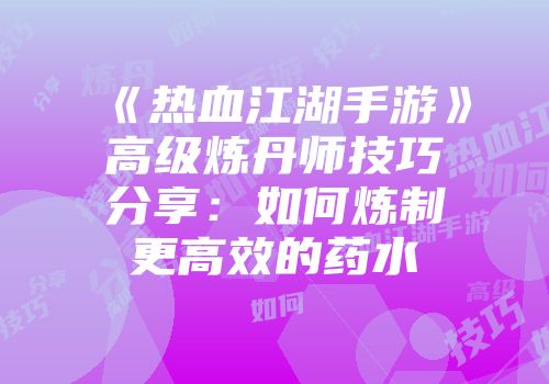 《热血江湖手游》高级炼丹师技巧分享：如何炼制更高效的药水