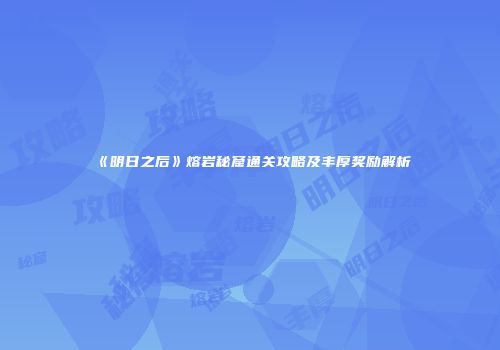 《明日之后》熔岩秘窟通关攻略及丰厚奖励解析