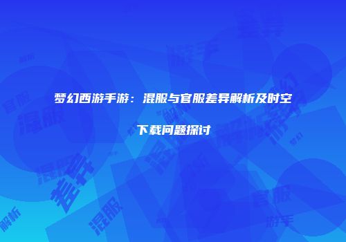 梦幻西游手游：混服与官服差异解析及时空下载问题探讨