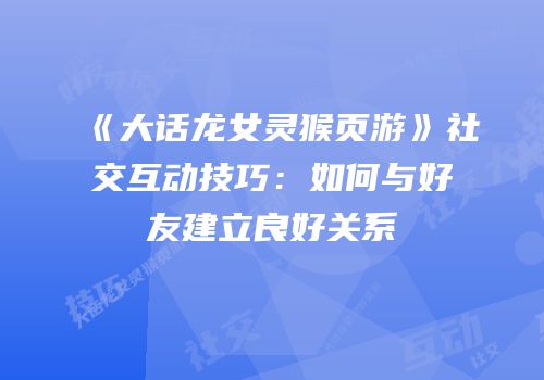 《大话龙女灵猴页游》社交互动技巧：如何与好友建立良好关系