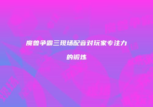 魔兽争霸三现场配音对玩家专注力的锻炼