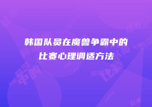 韩国队员在魔兽争霸中的比赛心理调适方法