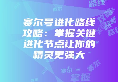 赛尔号进化路线攻略:掌握关键进化节点让你的精灵更强大