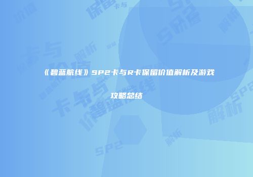 《碧蓝航线》SP2卡与R卡保留价值解析及游戏攻略总结