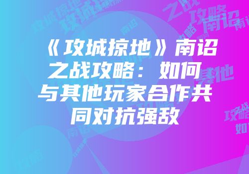 《攻城掠地》南诏之战攻略：如何与其他玩家合作共同对抗强敌