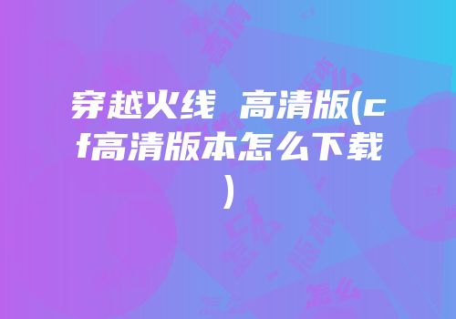 穿越火线 高清版(cf高清版本怎么下载)