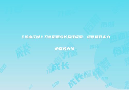《热血江湖》刀客后期成长路径探索:组队提升实力的有效方法