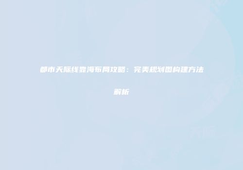 都市天际线靠海布局攻略：完美规划图构建方法解析