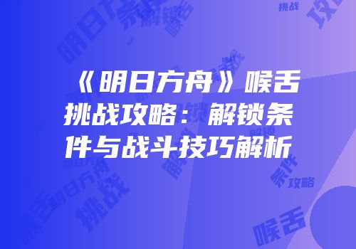 《明日方舟》喉舌挑战攻略：解锁条件与战斗技巧解析