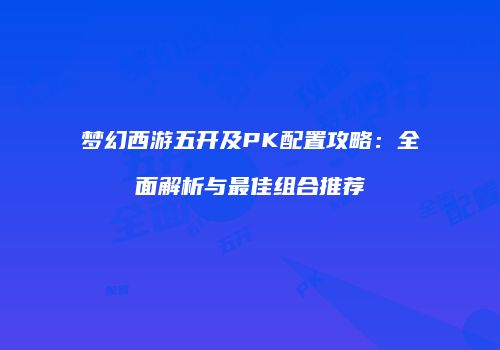 梦幻西游五开及PK配置攻略：全面解析与最佳组合推荐