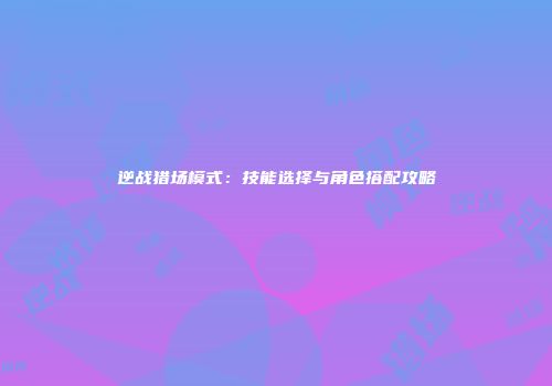 逆战猎场模式：技能选择与角色搭配攻略