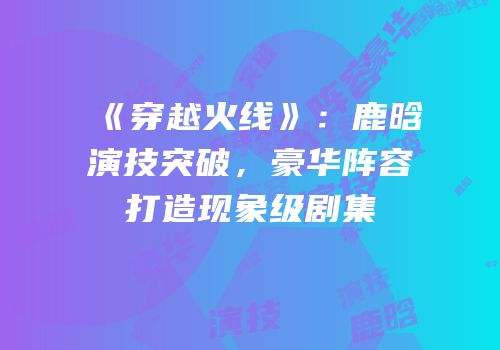 《穿越火线》：鹿晗演技突破，豪华阵容打造现象级剧集