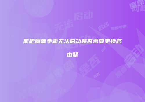网吧魔兽争霸无法启动是否需要更换路由器