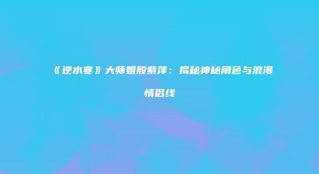 《逆水寒》大师姐殷紫萍：揭秘神秘角色与浪漫情侣线