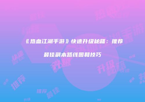 《热血江湖手游》快速升级秘籍：推荐最佳副本路线图和技巧