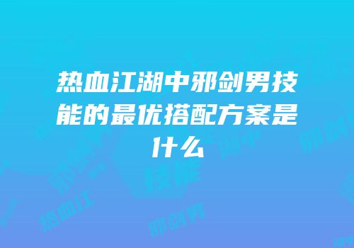 热血江湖中邪剑男技能的最优搭配方案是什么