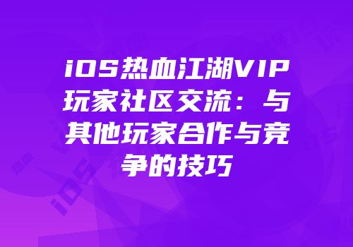 iOS热血江湖VIP玩家社区交流：与其他玩家合作与竞争的技巧