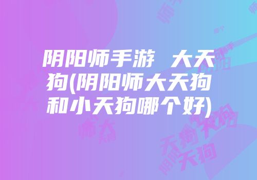 阴阳师手游 大天狗(阴阳师大天狗和小天狗哪个好)