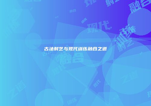 古法射艺与现代训练融合之道