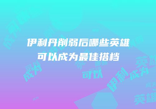 伊利丹削弱后哪些英雄可以成为最佳搭档