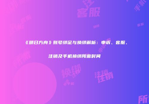 《明日方舟》账号绑定与换绑解析：申诉、客服、注销及手机换绑所需时间