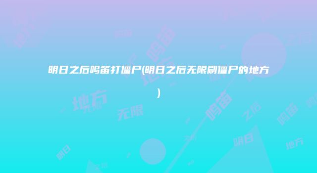 明日之后鸣笛打僵尸(明日之后无限刷僵尸的地方)