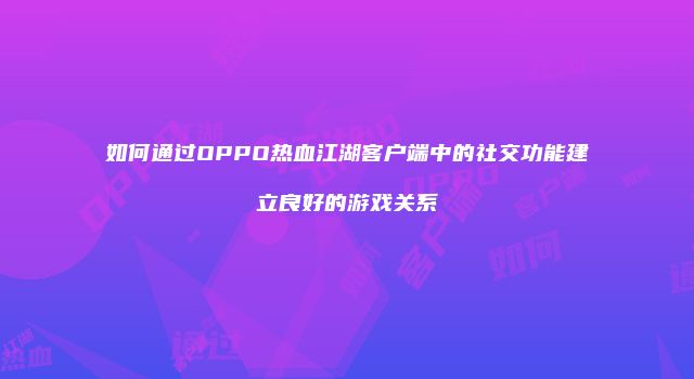 如何通过OPPO热血江湖客户端中的社交功能建立良好的游戏关系