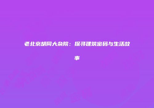 老北京胡同大杂院：探寻建筑密码与生活故事