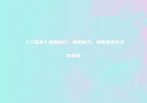 《三国杀》皮肤设计：角色魅力、技能内涵与文化碰撞