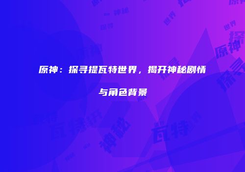 原神：探寻提瓦特世界，揭开神秘剧情与角色背景