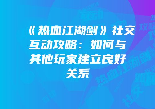 《热血江湖剑》社交互动攻略：如何与其他玩家建立良好关系