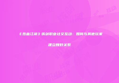 《热血江湖》铁剑职业社交互动：如何与其他玩家建立良好关系