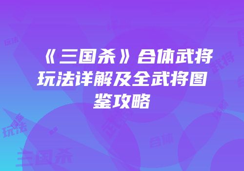 《三国杀》合体武将玩法详解及全武将图鉴攻略
