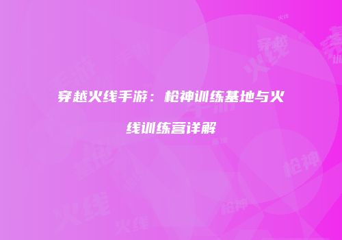 穿越火线手游：枪神训练基地与火线训练营详解