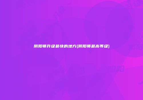 阴阳师升级最快的地方(阴阳师最高等级)
