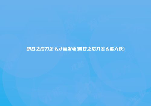 明日之后刀怎么才能发电(明日之后刀怎么蓄力砍)