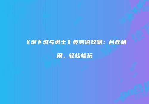 《地下城与勇士》疲劳值攻略：合理利用，轻松畅玩