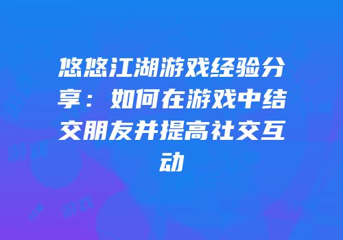 悠悠江湖游戏经验分享：如何在游戏中结交朋友并提高社交互动