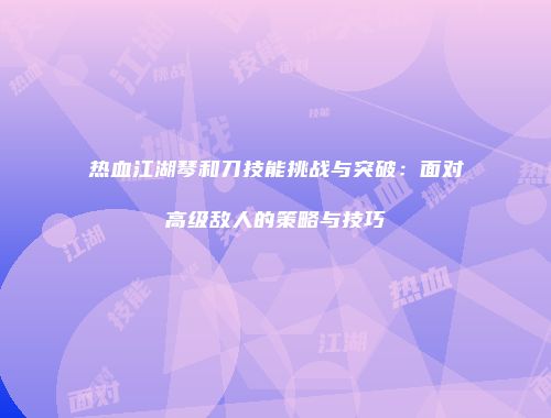 热血江湖琴和刀技能挑战与突破：面对高级敌人的策略与技巧