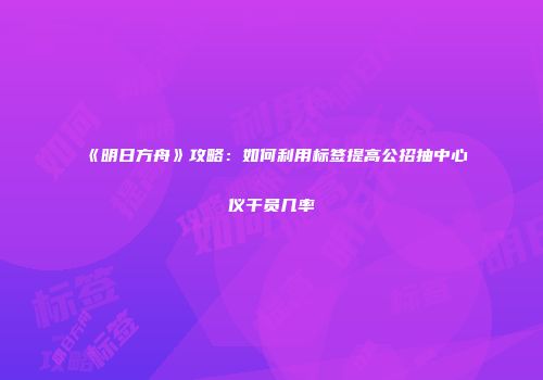 《明日方舟》攻略：如何利用标签提高公招抽中心仪干员几率