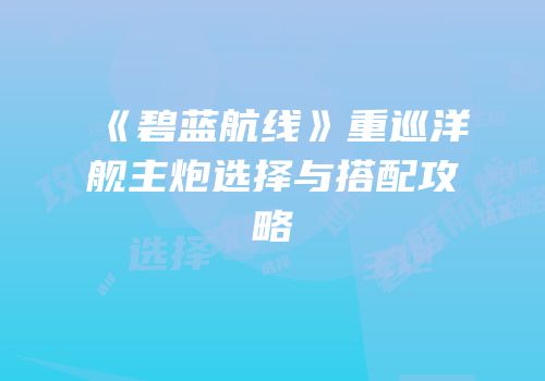 《碧蓝航线》重巡洋舰主炮选择与搭配攻略