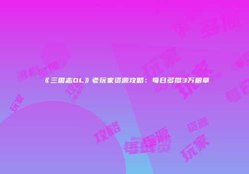 《三国志OL》老玩家资源攻略：每日多攒3万粮草