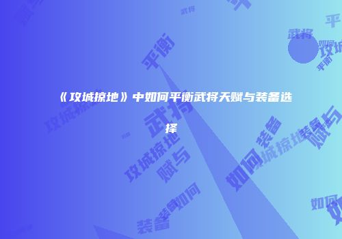 《攻城掠地》中如何平衡武将天赋与装备选择