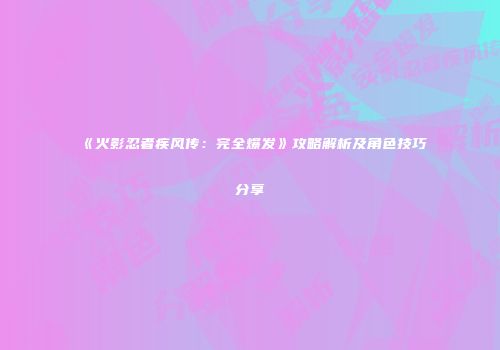 《火影忍者疾风传：完全爆发》攻略解析及角色技巧分享