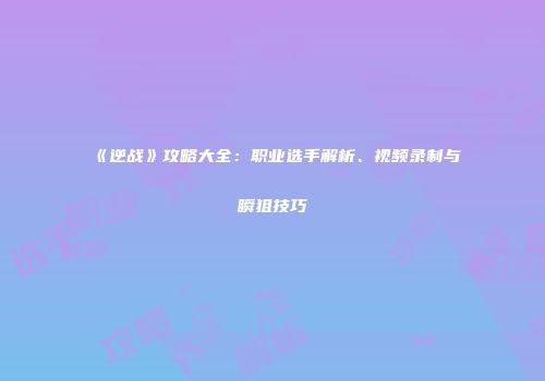 《逆战》攻略大全：职业选手解析、视频录制与瞬狙技巧