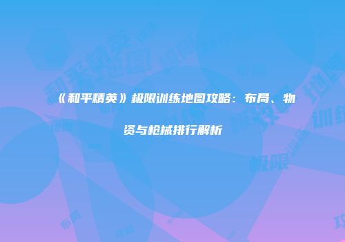 《和平精英》极限训练地图攻略：布局、物资与枪械排行解析