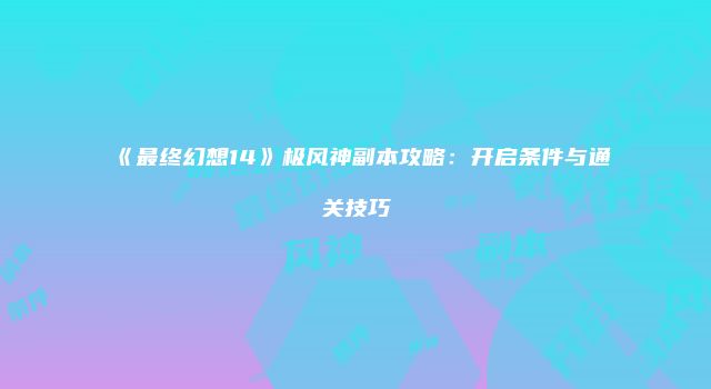 《最终幻想14》极风神副本攻略：开启条件与通关技巧