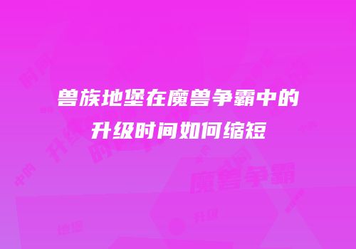 兽族地堡在魔兽争霸中的升级时间如何缩短