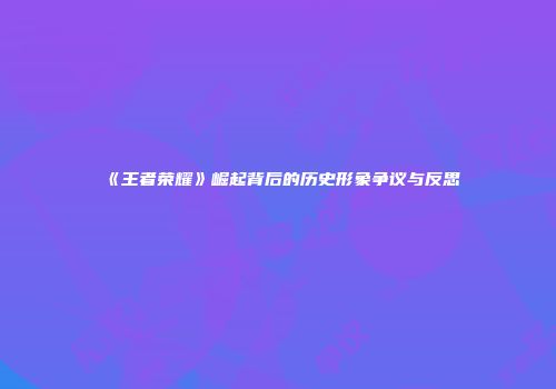 《王者荣耀》崛起背后的历史形象争议与反思