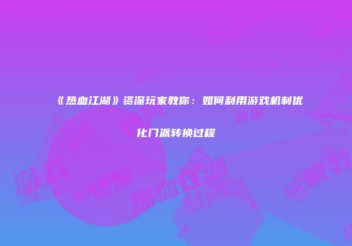 《热血江湖》资深玩家教你：如何利用游戏机制优化门派转换过程